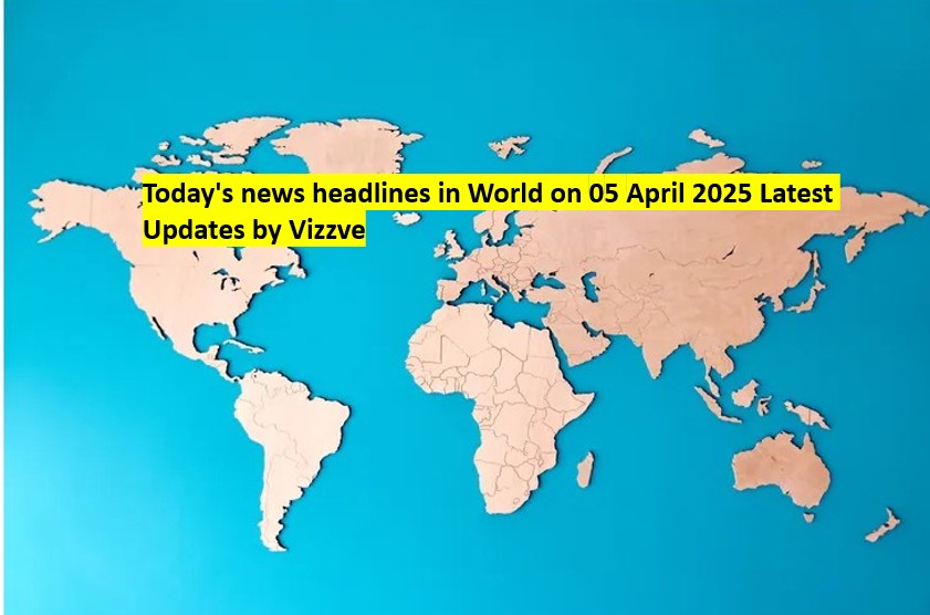 Today's news headlines in World on 05 APRIL 2025 Latest Updates by Vizzve