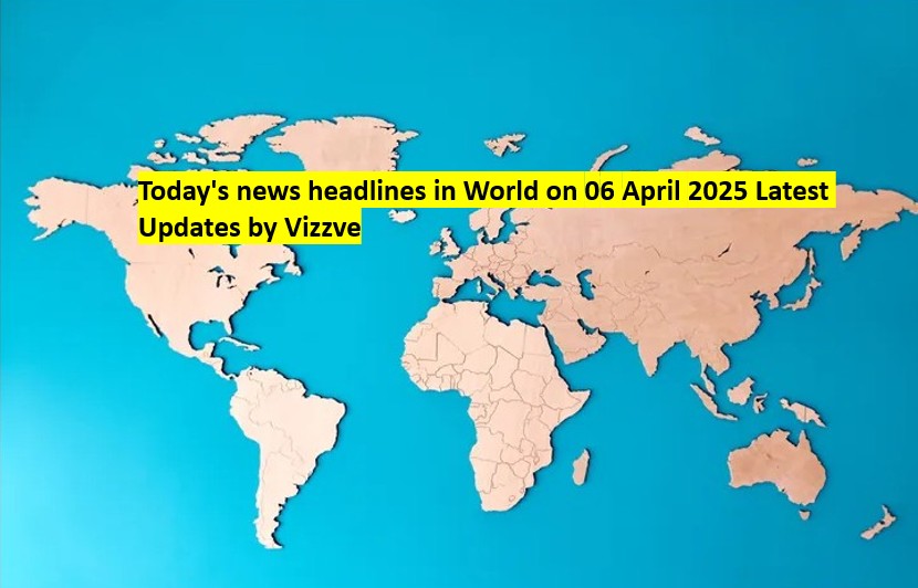 Today's news headlines in World on 06 APRIL 2025 Latest Updates by Vizzve