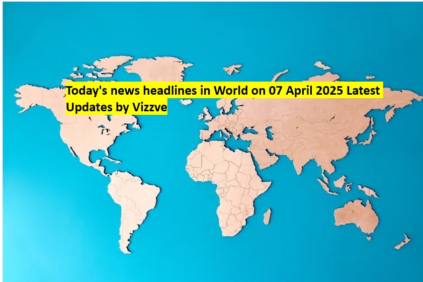 Today's news headlines in World on 07 APRIL 2025 Latest Updates by Vizzve