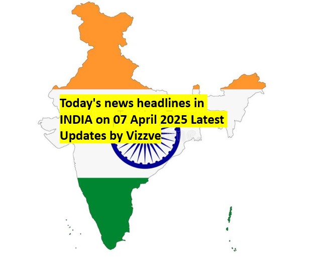 Today's news headlines in INDIA on 07 April 2025 Latest Updates by Vizzve
