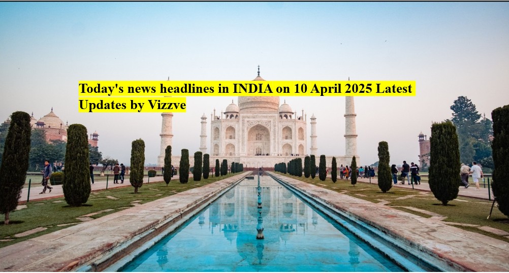 Today's news headlines in India on 10 APRIL 2025 Latest Updates by Vizzve