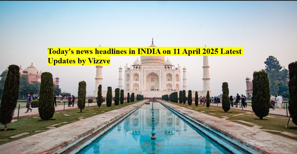 Today's news headlines in India on 11 APRIL 2025 Latest Updates by Vizzve