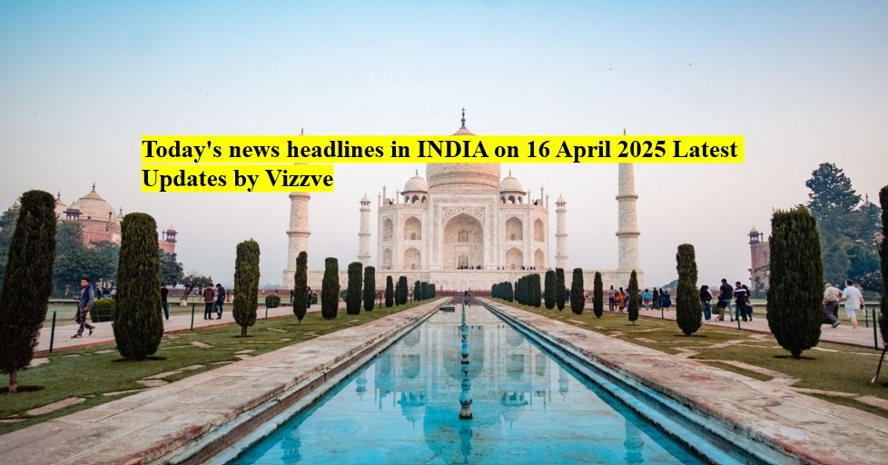 Today's news headlines India on 16 APRIL 2025 Latest Updates by Vizzve